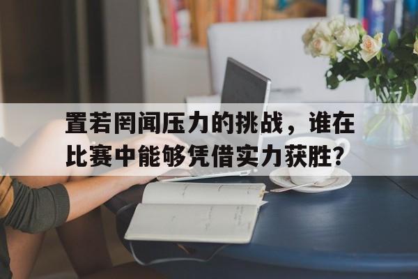 欧宝娱乐欧宝ob -置若罔闻压力的挑战，谁在比赛中能够凭借实力获胜？的简单介绍